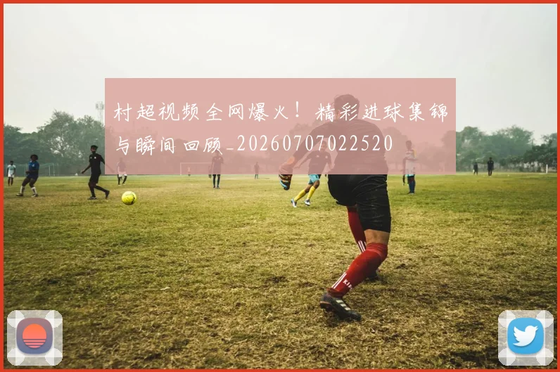 村超视频全网爆火!精彩进球集锦与瞬间回顾_20260707022520