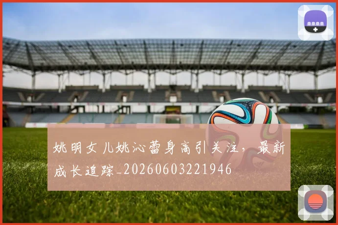 姚明女儿姚沁蕾身高引关注，最新成长追踪_20260603221946