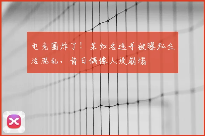 电竞圈炸了！某知名选手被曝私生活混乱，昔日偶像人设崩塌