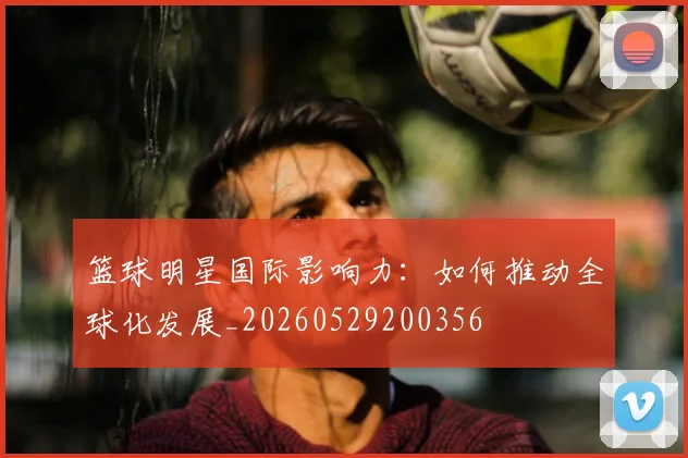 篮球明星国际影响力：如何推动全球化发展_20260529200356