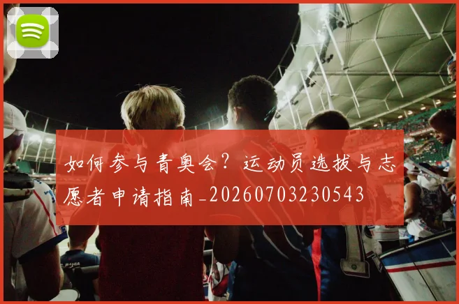 如何参与青奥会？运动员选拔与志愿者申请指南_20260703230543