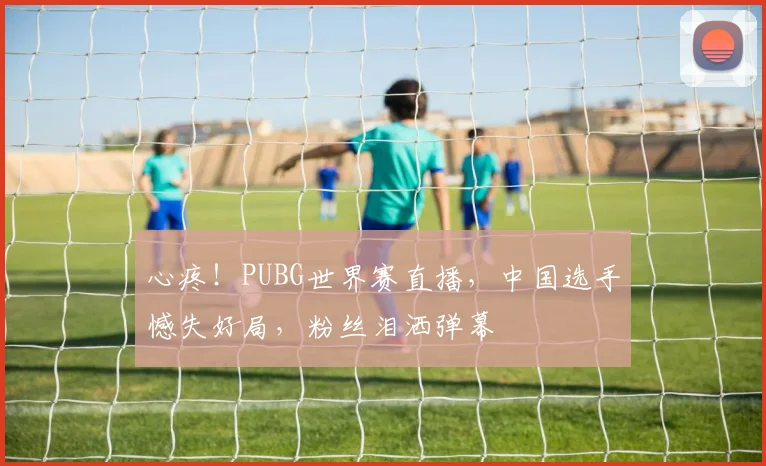 心疼!PUBG世界赛直播,中国选手憾失好局,粉丝泪洒弹幕
