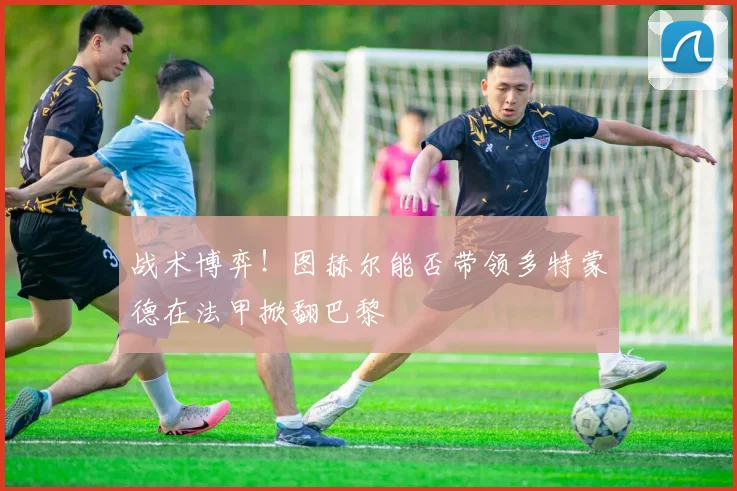 战术博弈！图赫尔能否带领多特蒙德在法甲掀翻巴黎