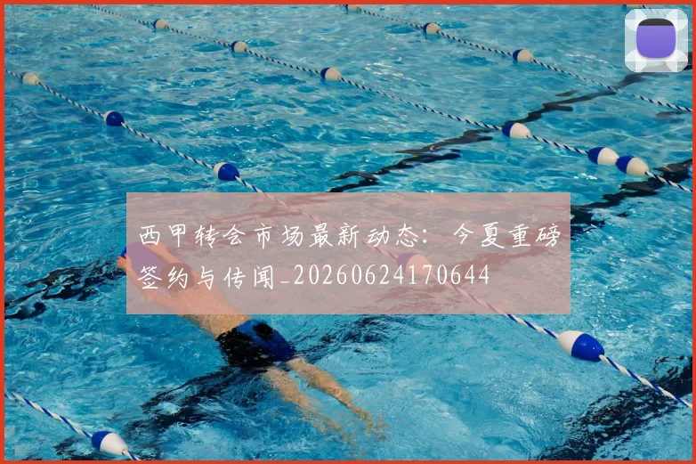 西甲转会市场最新动态:今夏重磅签约与传闻_20260624170644