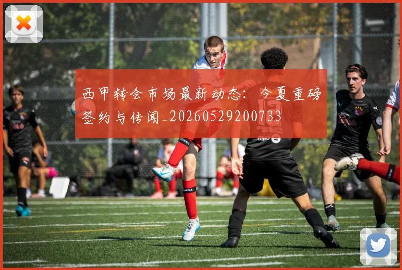 西甲转会市场最新动态：今夏重磅签约与传闻_20260529200733
