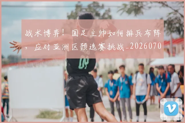 战术博弈！国足主帅如何排兵布阵，应对亚洲区预选赛挑战_20260707013455_20260723181537