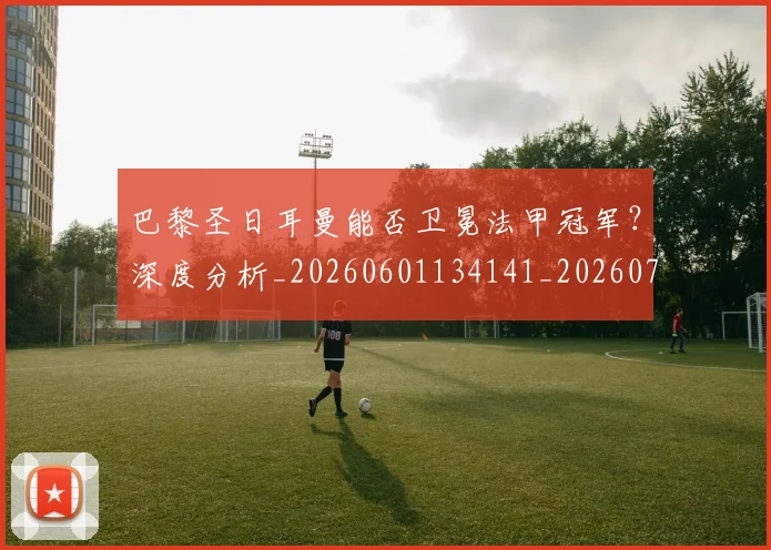 巴黎圣日耳曼能否卫冕法甲冠军?深度分析_20260601134141_20260704171251_20260722154607
