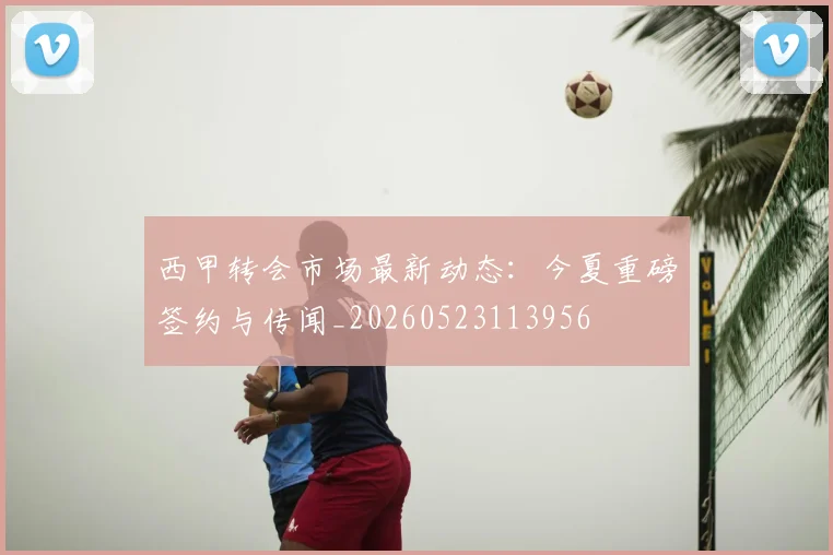 西甲转会市场最新动态:今夏重磅签约与传闻_20260523113956