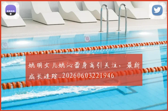 姚明女儿姚沁蕾身高引关注,最新成长追踪_20260603221946