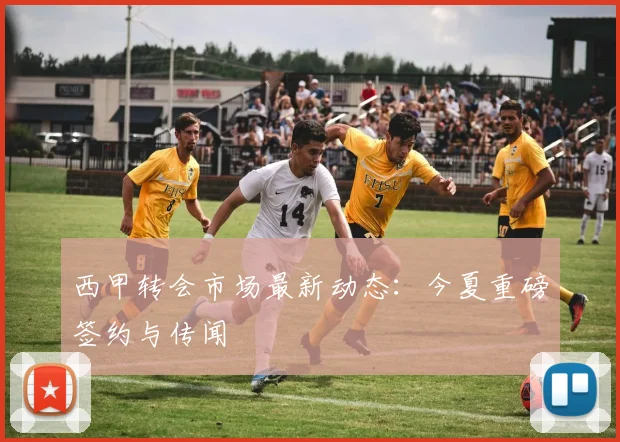 西甲转会市场最新动态：今夏重磅签约与传闻