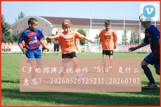 C罗的招牌庆祝动作“Siu”是什么意思？_20260526125231_20260702164651