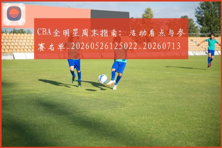 CBA全明星周末指南：活动看点与参赛名单_20260526125022_20260713214353