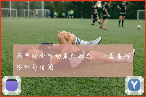西甲转会市场最新动态：今夏重磅签约与传闻