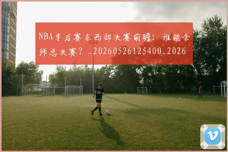 NBA季后赛东西部决赛前瞻:谁能会师总决赛?_20260526125400_20260701215609_20260714210240