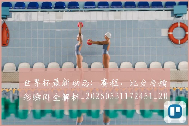 世界杯最新动态：赛程、比分与精彩瞬间全解析_20260531172451_20260702174349